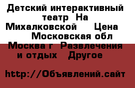 Детский интерактивный театр “На Михалковской“  › Цена ­ 400 - Московская обл., Москва г. Развлечения и отдых » Другое   